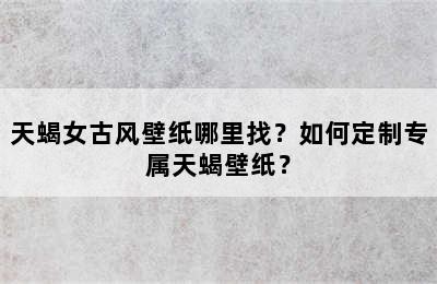 天蝎女古风壁纸哪里找？如何定制专属天蝎壁纸？