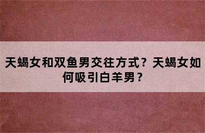 天蝎女和双鱼男交往方式？天蝎女如何吸引白羊男？