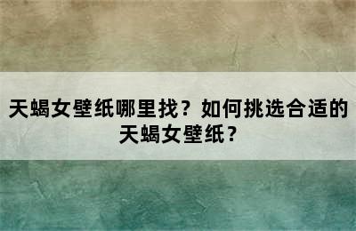 天蝎女壁纸哪里找？如何挑选合适的天蝎女壁纸？