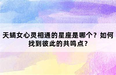 天蝎女心灵相通的星座是哪个？如何找到彼此的共鸣点？