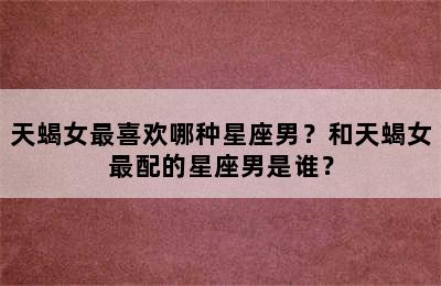 天蝎女最喜欢哪种星座男？和天蝎女最配的星座男是谁？