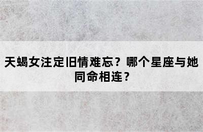 天蝎女注定旧情难忘？哪个星座与她同命相连？