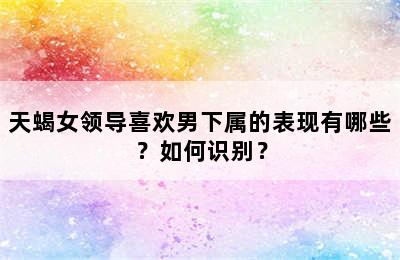 天蝎女领导喜欢男下属的表现有哪些？如何识别？