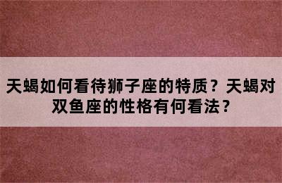 天蝎如何看待狮子座的特质？天蝎对双鱼座的性格有何看法？