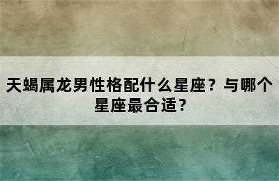 天蝎属龙男性格配什么星座？与哪个星座最合适？