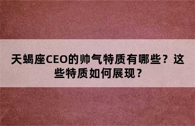 天蝎座CEO的帅气特质有哪些？这些特质如何展现？