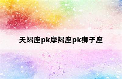 天蝎座pk摩羯座pk狮子座