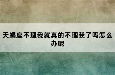 天蝎座不理我就真的不理我了吗怎么办呢