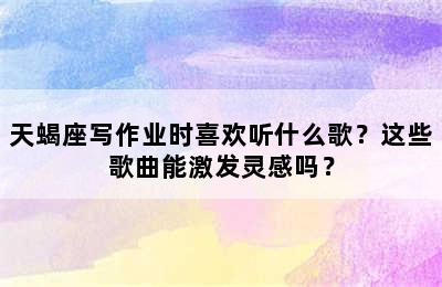 天蝎座写作业时喜欢听什么歌？这些歌曲能激发灵感吗？