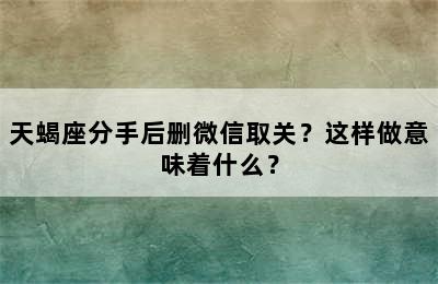 天蝎座分手后删微信取关？这样做意味着什么？