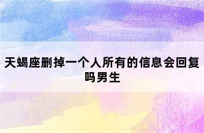 天蝎座删掉一个人所有的信息会回复吗男生