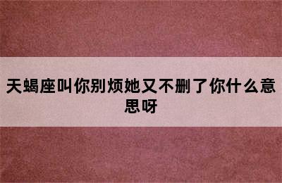 天蝎座叫你别烦她又不删了你什么意思呀