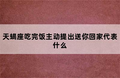 天蝎座吃完饭主动提出送你回家代表什么