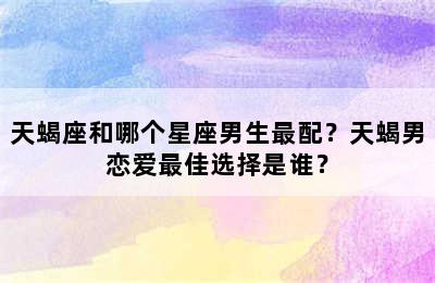 天蝎座和哪个星座男生最配？天蝎男恋爱最佳选择是谁？