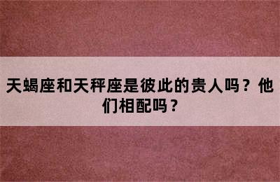 天蝎座和天秤座是彼此的贵人吗？他们相配吗？