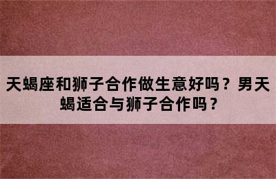 天蝎座和狮子合作做生意好吗？男天蝎适合与狮子合作吗？