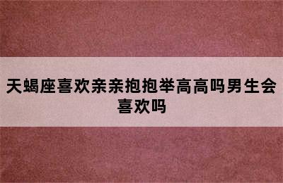 天蝎座喜欢亲亲抱抱举高高吗男生会喜欢吗