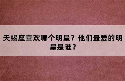 天蝎座喜欢哪个明星？他们最爱的明星是谁？