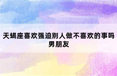 天蝎座喜欢强迫别人做不喜欢的事吗男朋友