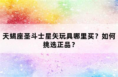 天蝎座圣斗士星矢玩具哪里买？如何挑选正品？