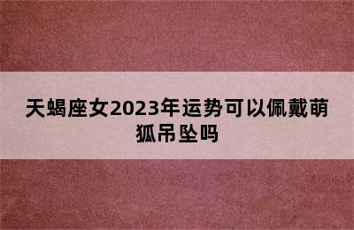 天蝎座女2023年运势可以佩戴萌狐吊坠吗