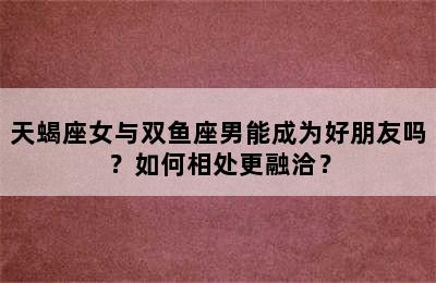 天蝎座女与双鱼座男能成为好朋友吗？如何相处更融洽？