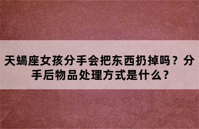 天蝎座女孩分手会把东西扔掉吗？分手后物品处理方式是什么？