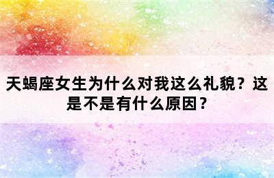 天蝎座女生为什么对我这么礼貌？这是不是有什么原因？