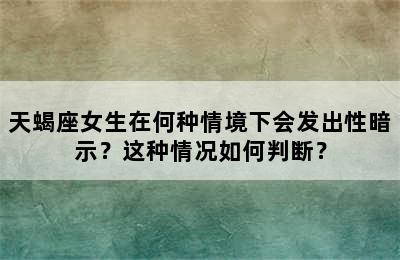 天蝎座女生在何种情境下会发出性暗示？这种情况如何判断？