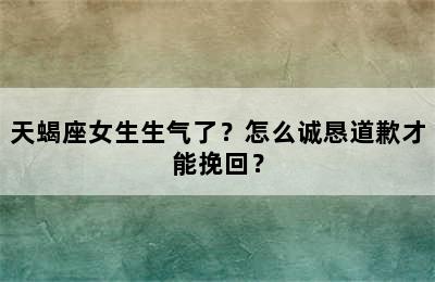 天蝎座女生生气了？怎么诚恳道歉才能挽回？