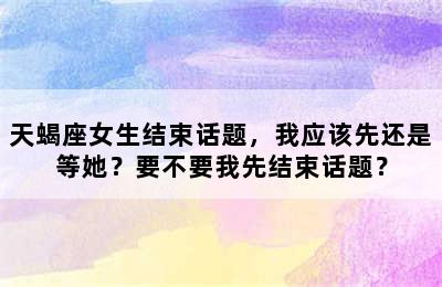 天蝎座女生结束话题，我应该先还是等她？要不要我先结束话题？