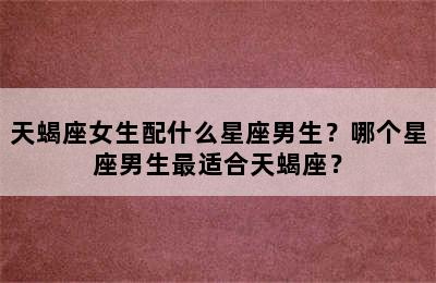 天蝎座女生配什么星座男生？哪个星座男生最适合天蝎座？