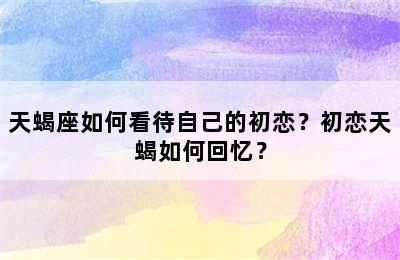 天蝎座如何看待自己的初恋？初恋天蝎如何回忆？