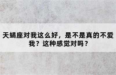 天蝎座对我这么好，是不是真的不爱我？这种感觉对吗？