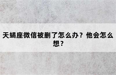 天蝎座微信被删了怎么办？他会怎么想？