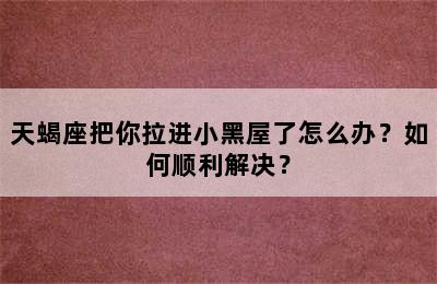 天蝎座把你拉进小黑屋了怎么办？如何顺利解决？