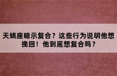 天蝎座暗示复合？这些行为说明他想挽回！他到底想复合吗？