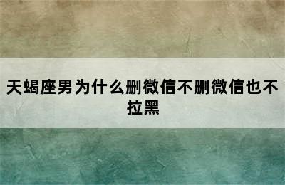 天蝎座男为什么删微信不删微信也不拉黑