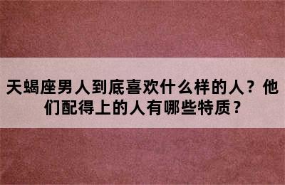 天蝎座男人到底喜欢什么样的人？他们配得上的人有哪些特质？