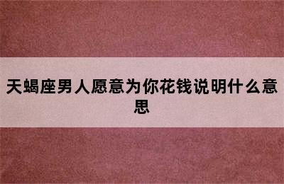 天蝎座男人愿意为你花钱说明什么意思