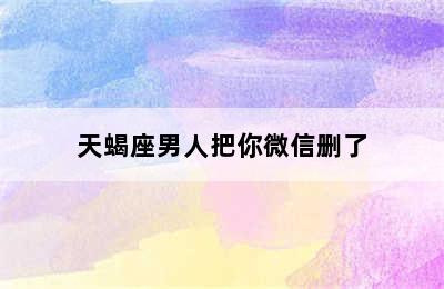 天蝎座男人把你微信删了