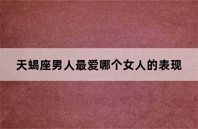 天蝎座男人最爱哪个女人的表现