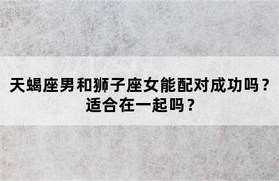天蝎座男和狮子座女能配对成功吗？适合在一起吗？