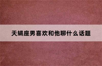 天蝎座男喜欢和他聊什么话题