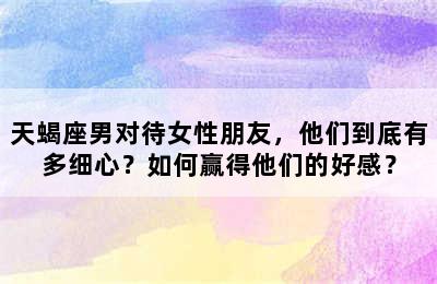 天蝎座男对待女性朋友，他们到底有多细心？如何赢得他们的好感？