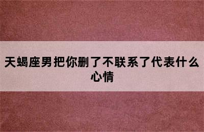 天蝎座男把你删了不联系了代表什么心情