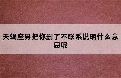 天蝎座男把你删了不联系说明什么意思呢