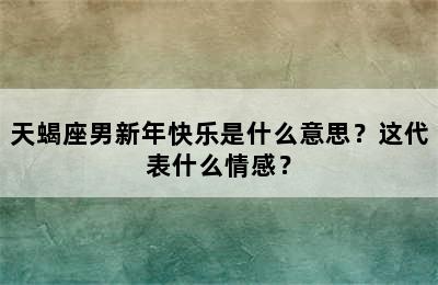 天蝎座男新年快乐是什么意思？这代表什么情感？