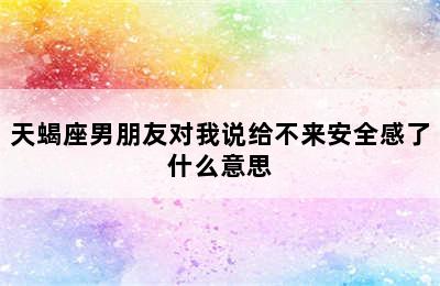 天蝎座男朋友对我说给不来安全感了什么意思