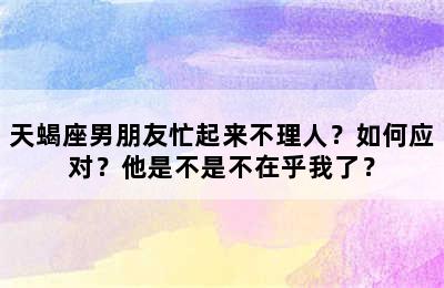 天蝎座男朋友忙起来不理人？如何应对？他是不是不在乎我了？